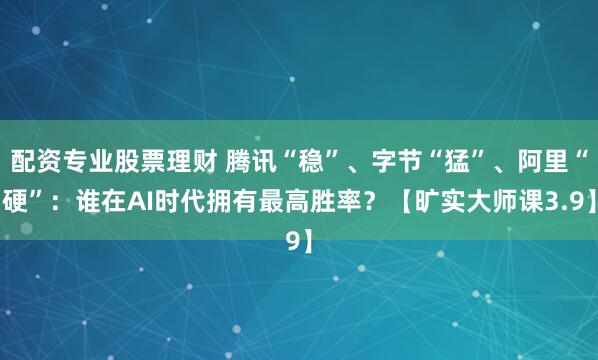 配资专业股票理财 腾讯“稳”、字节“猛”、阿里“硬”：谁在AI时代拥有最高胜率？【旷实大师课3.9】