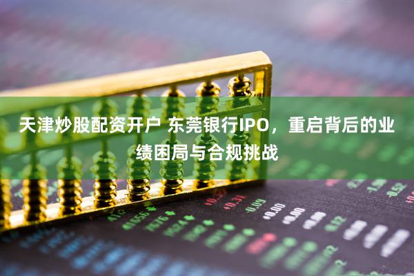 天津炒股配资开户 东莞银行IPO，重启背后的业绩困局与合规挑战