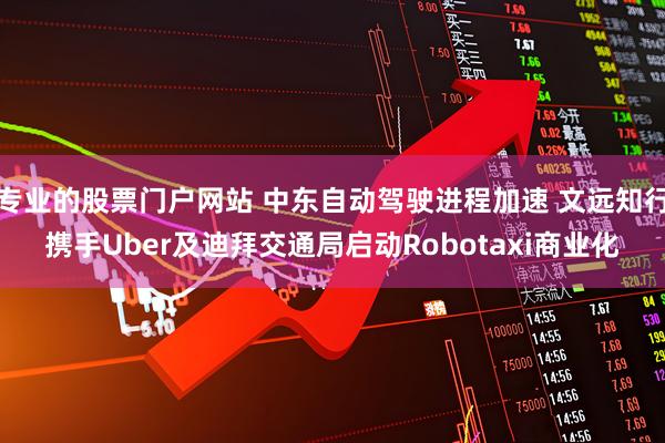 专业的股票门户网站 中东自动驾驶进程加速 文远知行携手Uber及迪拜交通局启动Robotaxi商业化