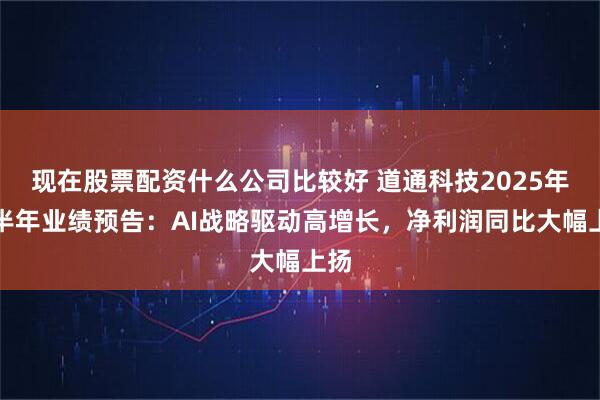 现在股票配资什么公司比较好 道通科技2025年上半年业绩预告：AI战略驱动高增长，净利润同比大幅上扬