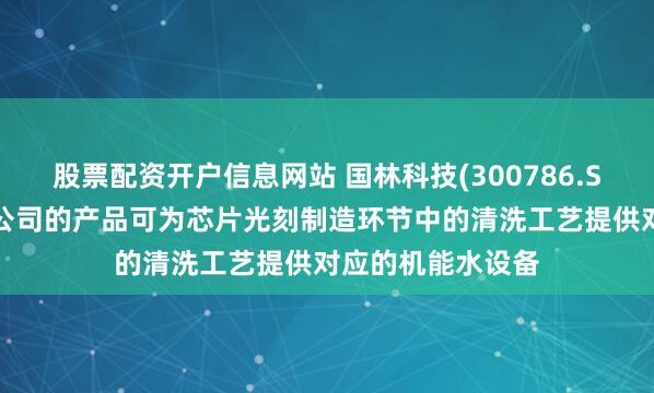 股票配资开户信息网站 国林科技(300786.SZ)：国林半导体公司的产品可为芯片光刻制造环节中的清洗工艺提供对应的机能水设备