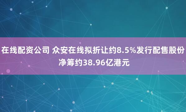 在线配资公司 众安在线拟折让约8.5%发行配售股份 净筹约38.96亿港元