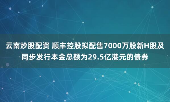 云南炒股配资 顺丰控股拟配售7000万股新H股及同步发行本金总额为29.5亿港元的债券