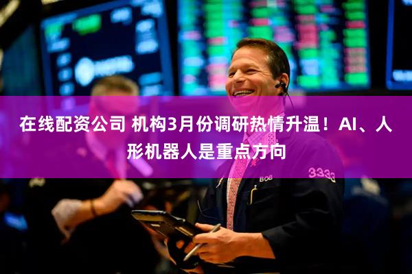 在线配资公司 机构3月份调研热情升温！AI、人形机器人是重点方向
