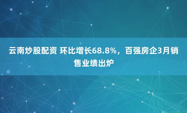 云南炒股配资 环比增长68.8%，百强房企3月销售业绩出炉