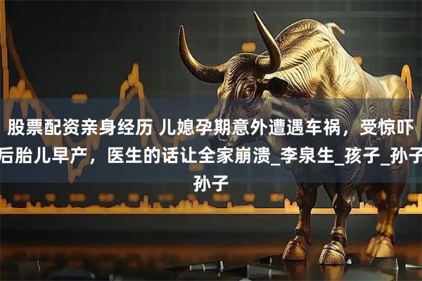 股票配资亲身经历 儿媳孕期意外遭遇车祸，受惊吓后胎儿早产，医生的话让全家崩溃_李泉生_孩子_孙子