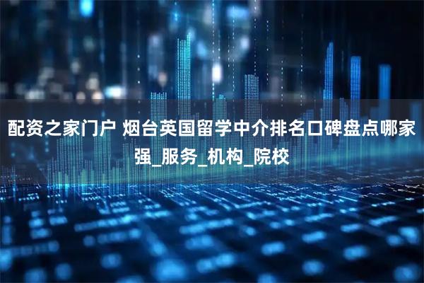 配资之家门户 烟台英国留学中介排名口碑盘点哪家强_服务_机构_院校