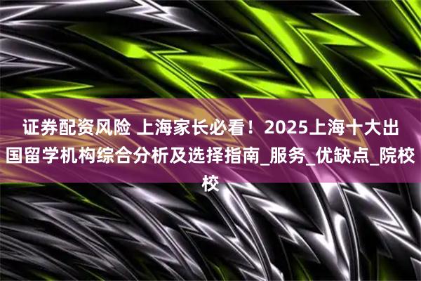 证券配资风险 上海家长必看！2025上海十大出国留学机构综合分析及选择指南_服务_优缺点_院校