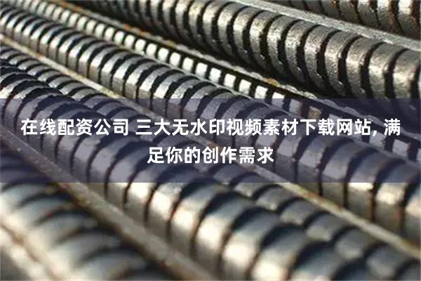 在线配资公司 三大无水印视频素材下载网站, 满足你的创作需求