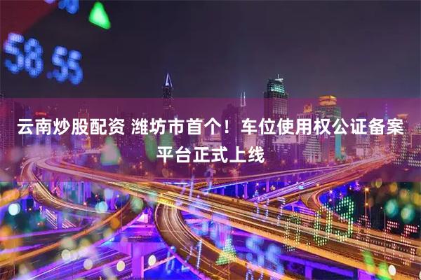 云南炒股配资 潍坊市首个！车位使用权公证备案平台正式上线
