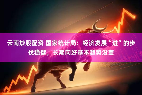 云南炒股配资 国家统计局：经济发展“进”的步伐稳健，长期向好基本趋势没变