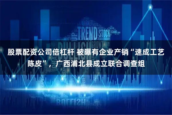 股票配资公司倍杠杆 被曝有企业产销“速成工艺陈皮”，广西浦北县成立联合调查组
