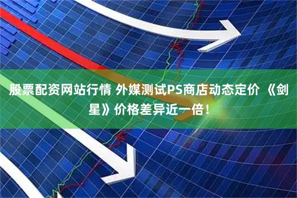 股票配资网站行情 外媒测试PS商店动态定价 《剑星》价格差异近一倍！