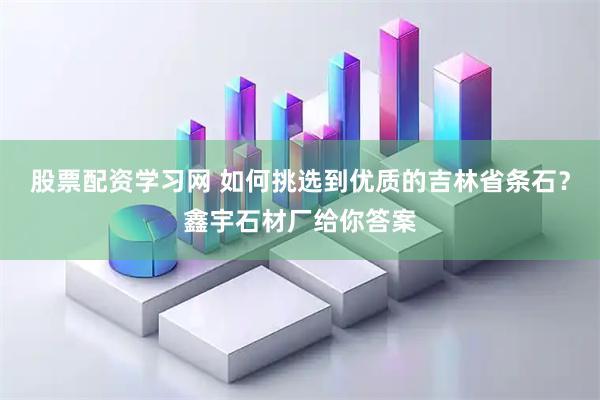 股票配资学习网 如何挑选到优质的吉林省条石？鑫宇石材厂给你答案