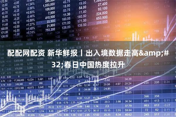 配配网配资 新华鲜报丨出入境数据走高 春日中国热度拉升