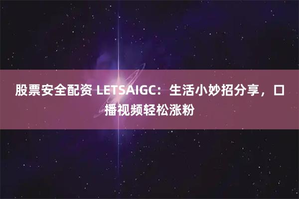 股票安全配资 LETSAIGC：生活小妙招分享，口播视频轻松涨粉
