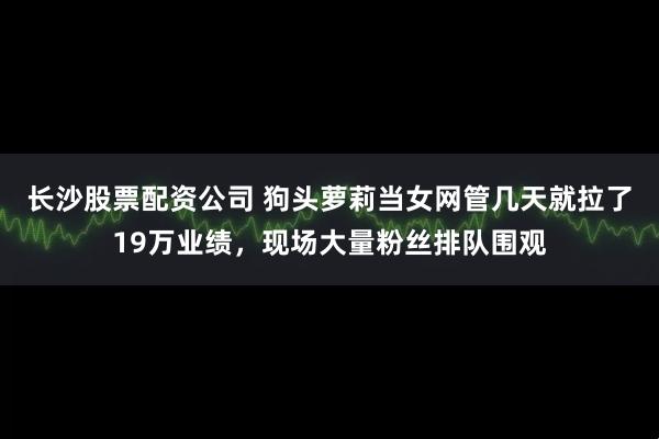 长沙股票配资公司 狗头萝莉当女网管几天就拉了19万业绩，现场大量粉丝排队围观