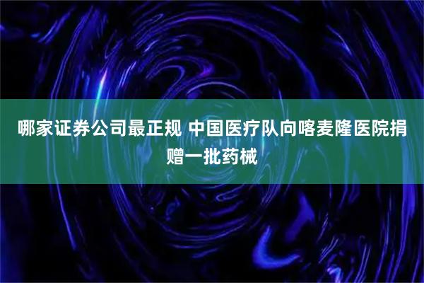 哪家证券公司最正规 中国医疗队向喀麦隆医院捐赠一批药械