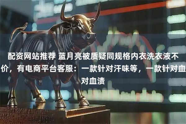 配资网站推荐 蓝月亮被质疑同规格内衣洗衣液不同价，有电商平台客服：一款针对汗味等，一款针对血渍