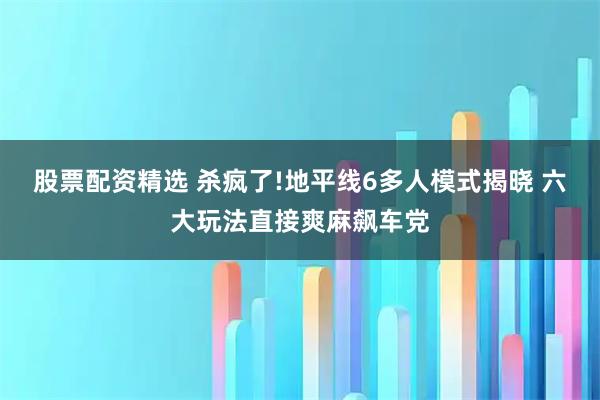 股票配资精选 杀疯了!地平线6多人模式揭晓 六大玩法直接爽麻飙车党