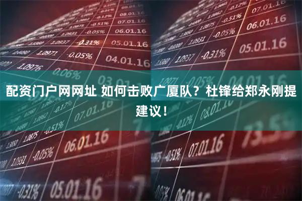 配资门户网网址 如何击败广厦队？杜锋给郑永刚提建议！