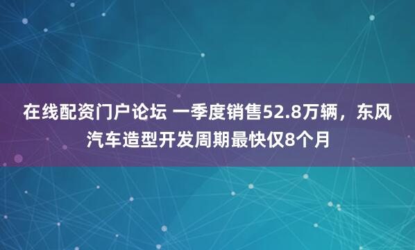 在线配资门户论坛 一季度销售52.8万辆，东风汽车造型开发周期最快仅8个月
