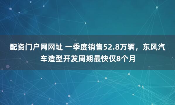 配资门户网网址 一季度销售52.8万辆,东风汽车造型开发周期最快仅8个月