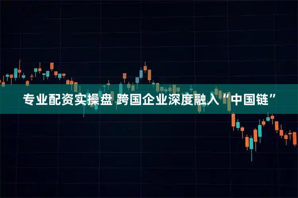 专业配资实操盘 跨国企业深度融入“中国链”