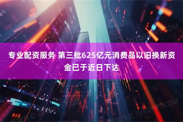 专业配资服务 第三批625亿元消费品以旧换新资金已于近日下达
