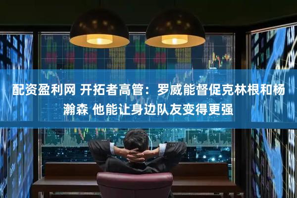 配资盈利网 开拓者高管：罗威能督促克林根和杨瀚森 他能让身边队友变得更强