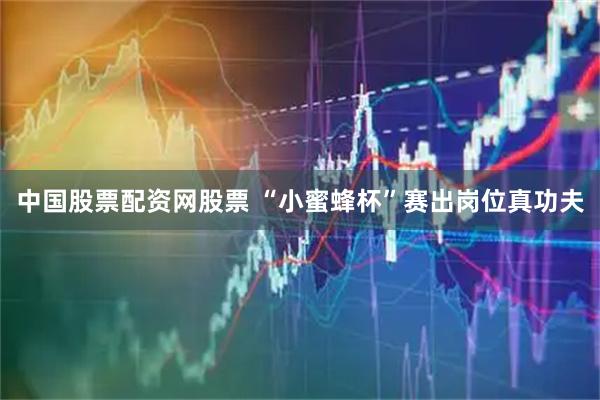 中国股票配资网股票 “小蜜蜂杯”赛出岗位真功夫