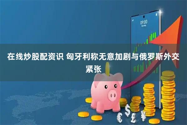 在线炒股配资识 匈牙利称无意加剧与俄罗斯外交紧张